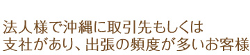 法人様で沖縄に取引先もしくは支社があり、出張の頻度が多いお客様